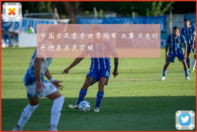 中国女足首夺世界冠军 决赛力克对手迎来历史突破