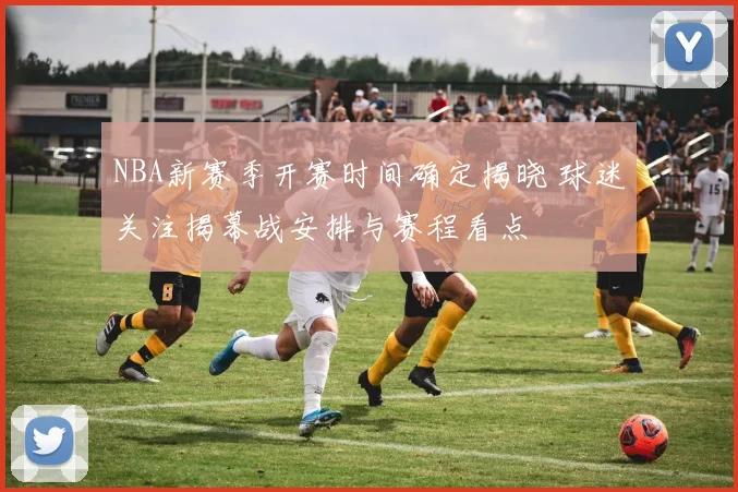 NBA新赛季开赛时间确定揭晓 球迷关注揭幕战安排与赛程看点