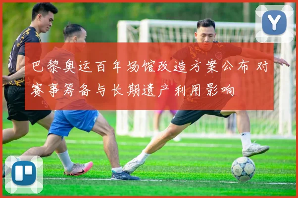 巴黎奥运百年场馆改造方案公布 对赛事筹备与长期遗产利用影响