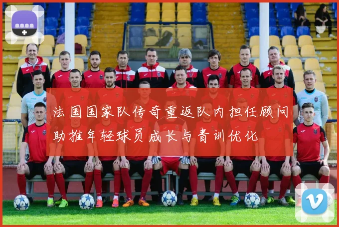 法国国家队传奇重返队内担任顾问助推年轻球员成长与青训优化