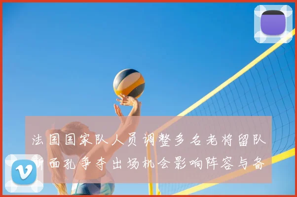 法国国家队人员调整多名老将留队新面孔争夺出场机会影响阵容与备战节奏