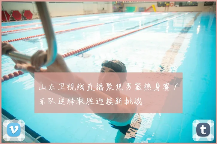 山东卫视线直播聚焦男篮热身赛广东队逆转取胜迎接新挑战