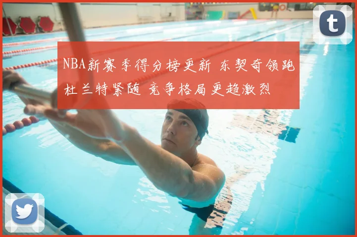 NBA新赛季得分榜更新 东契奇领跑杜兰特紧随 竞争格局更趋激烈
