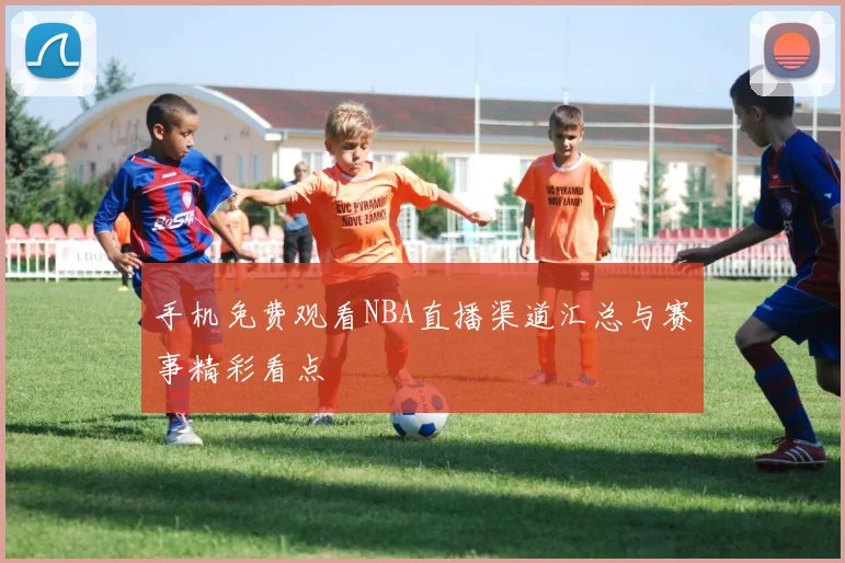 手机免费观看NBA直播渠道汇总与赛事精彩看点