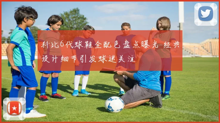 科比6代球鞋全配色盘点曝光 经典设计细节引发球迷关注