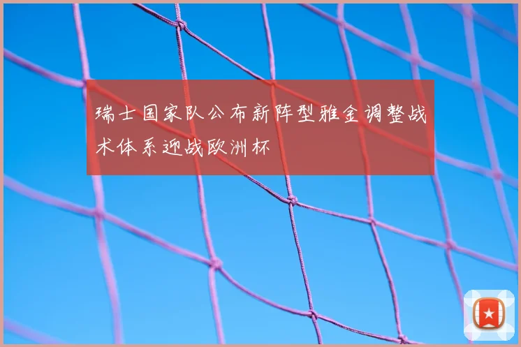 瑞士国家队公布新阵型雅金调整战术体系迎战欧洲杯