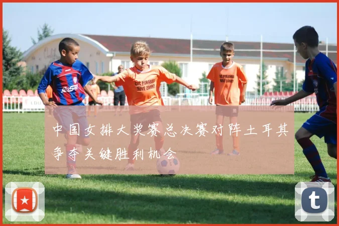 中国女排大奖赛总决赛对阵土耳其争夺关键胜利机会