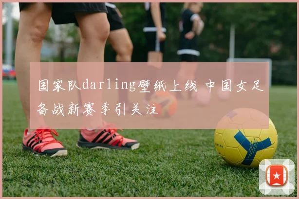 国家队darling壁纸上线 中国女足备战新赛季引关注