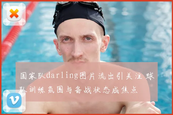 国家队darling图片流出引关注 球队训练氛围与备战状态成焦点