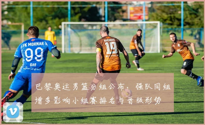 巴黎奥运男篮分组公布，强队同组增多影响小组赛排名与晋级形势