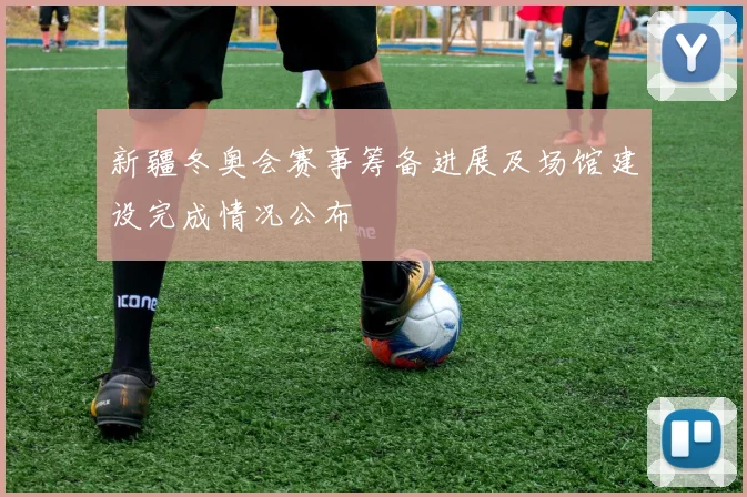 新疆冬奥会赛事筹备进展及场馆建设完成情况公布