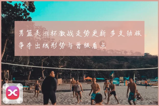 男篮美洲杯激战走势更新 多支劲旅争夺出线形势与晋级看点