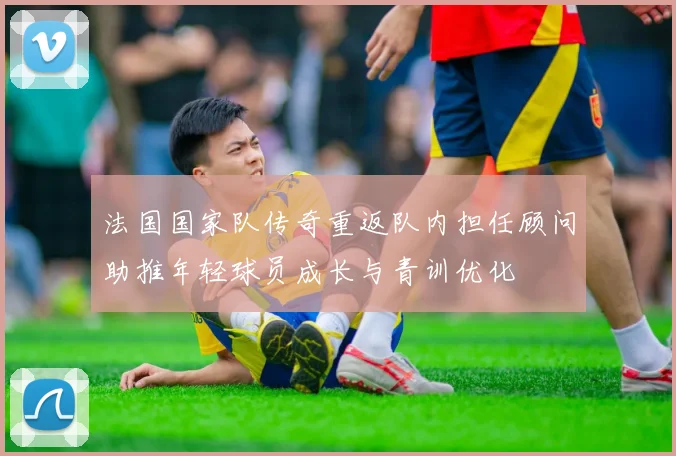 法国国家队传奇重返队内担任顾问助推年轻球员成长与青训优化