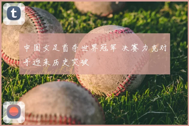 中国女足首夺世界冠军 决赛力克对手迎来历史突破