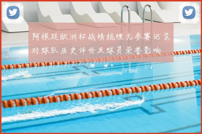 阿根廷欧洲杯战绩梳理无参赛记录对球队历史评价及球员荣誉影响