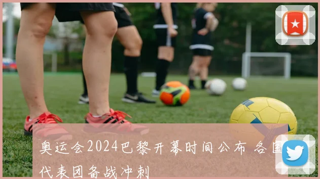 奥运会2024巴黎开幕时间公布 各国代表团备战冲刺