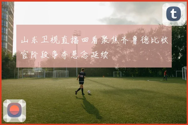 山东卫视直播回看聚焦齐鲁德比收官阶段争夺悬念延续