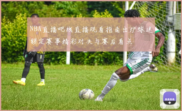 NBA直播吧线直播观看指南出炉球迷锁定赛事精彩对决与赛后看点