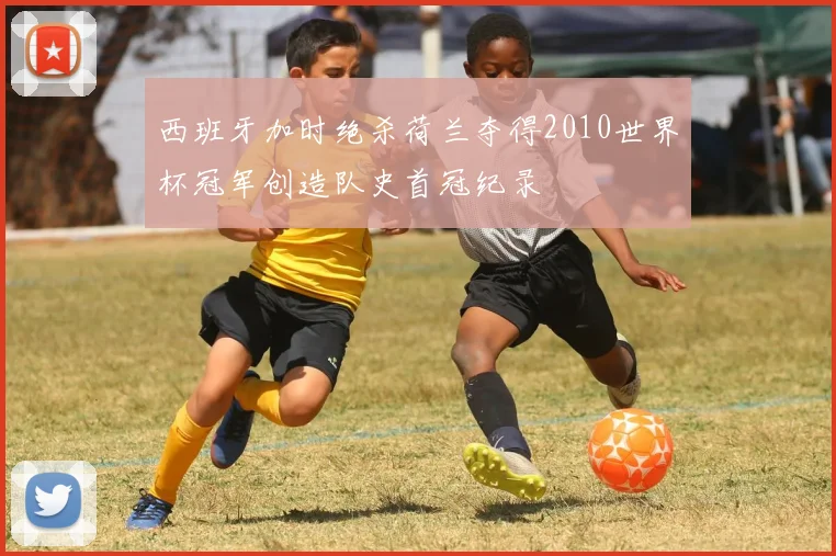 西班牙加时绝杀荷兰夺得2010世界杯冠军创造队史首冠纪录