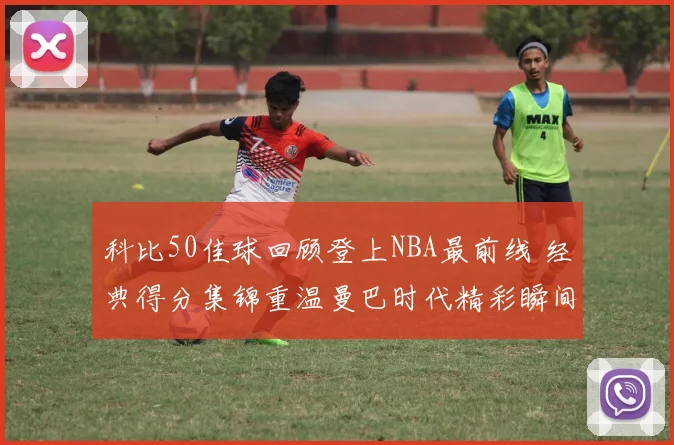科比50佳球回顾登上NBA最前线 经典得分集锦重温曼巴时代精彩瞬间