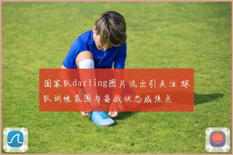 国家队darling图片流出引关注 球队训练氛围与备战状态成焦点