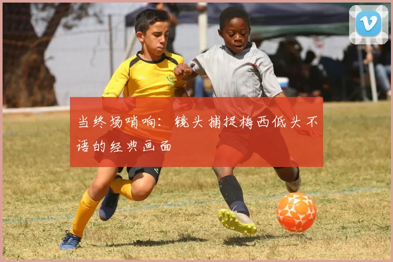 当终场哨响：镜头捕捉梅西低头不语的经典画面