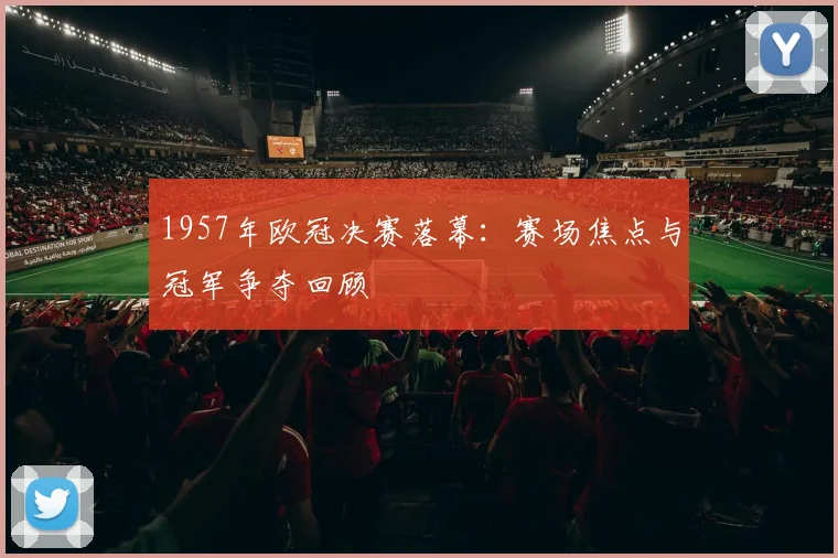 1957年欧冠决赛落幕：赛场焦点与冠军争夺回顾