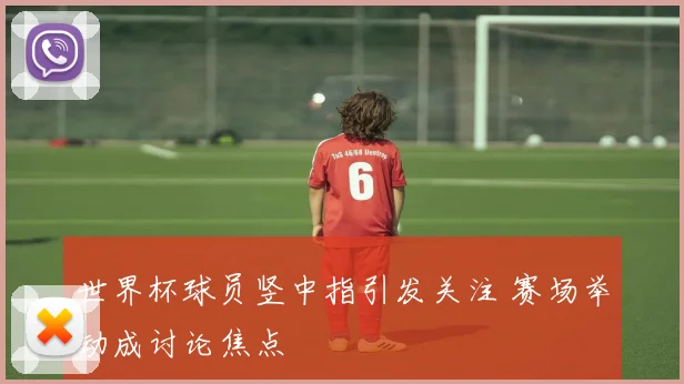 世界杯球员竖中指引发关注 赛场举动成讨论焦点