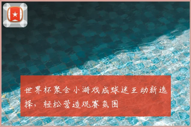 世界杯聚会小游戏成球迷互动新选择，轻松营造观赛氛围