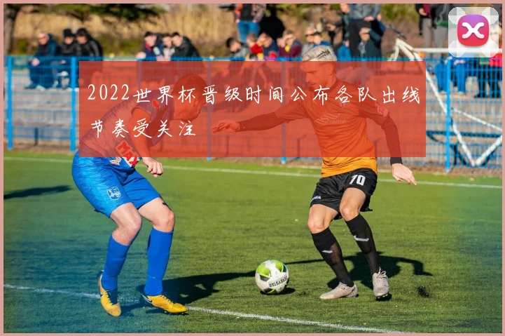 2022世界杯晋级时间公布各队出线节奏受关注