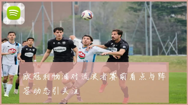 欧冠利物浦对流浪者赛前看点与阵容动态引关注