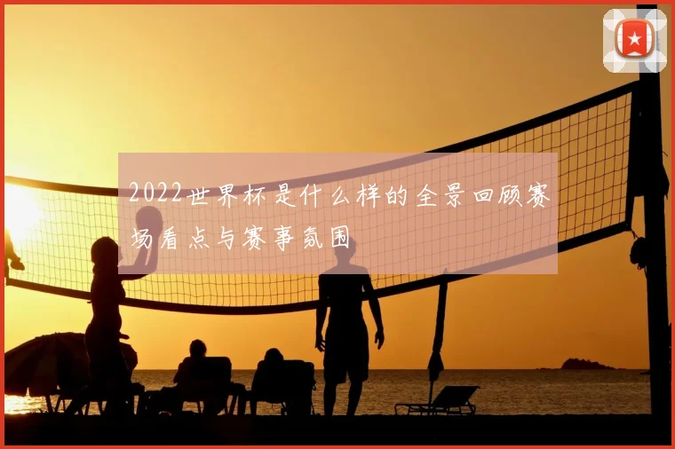 2022世界杯是什么样的全景回顾赛场看点与赛事氛围