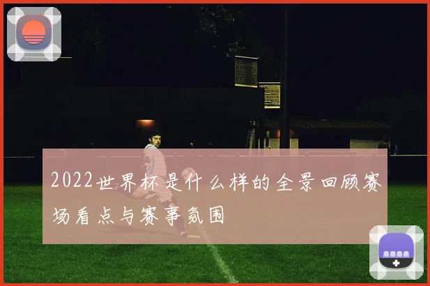 2022世界杯是什么样的全景回顾赛场看点与赛事氛围